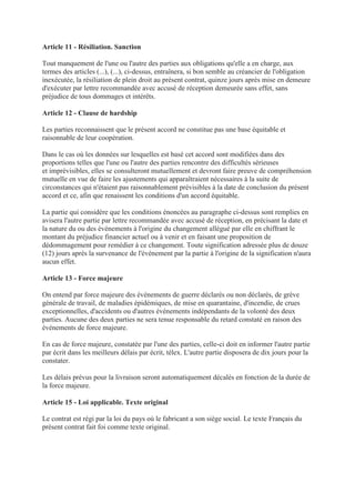 Article 11 - Résiliation. Sanction
Tout manquement de l'une ou l'autre des parties aux obligations qu'elle a en charge, aux
termes des articles (...), (...), ci-dessus, entraînera, si bon semble au créancier de l'obligation
inexécutée, la résiliation de plein droit au présent contrat, quinze jours après mise en demeure
d'exécuter par lettre recommandée avec accusé de réception demeurée sans effet, sans
préjudice de tous dommages et intérêts.
Article 12 - Clause de hardship
Les parties reconnaissent que le présent accord ne constitue pas une base équitable et
raisonnable de leur coopération.
Dans le cas où les données sur lesquelles est basé cet accord sont modifiées dans des
proportions telles que l'une ou l'autre des parties rencontre des difficultés sérieuses
et imprévisibles, elles se consulteront mutuellement et devront faire preuve de compréhension
mutuelle en vue de faire les ajustements qui apparaîtraient nécessaires à la suite de
circonstances qui n'étaient pas raisonnablement prévisibles à la date de conclusion du présent
accord et ce, afin que renaissent les conditions d'un accord équitable.
La partie qui considère que les conditions énoncées au paragraphe ci-dessus sont remplies en
avisera l'autre partie par lettre recommandée avec accusé de réception, en précisant la date et
la nature du ou des événements à l'origine du changement allégué par elle en chiffrant le
montant du préjudice financier actuel ou à venir et en faisant une proposition de
dédommagement pour remédier à ce changement. Toute signification adressée plus de douze
(12) jours après la survenance de l'événement par la partie à l'origine de la signification n'aura
aucun effet.
Article 13 - Force majeure
On entend par force majeure des événements de guerre déclarés ou non déclarés, de grève
générale de travail, de maladies épidémiques, de mise en quarantaine, d'incendie, de crues
exceptionnelles, d'accidents ou d'autres événements indépendants de la volonté des deux
parties. Aucune des deux parties ne sera tenue responsable du retard constaté en raison des
événements de force majeure.
En cas de force majeure, constatée par l'une des parties, celle-ci doit en informer l'autre partie
par écrit dans les meilleurs délais par écrit, télex. L'autre partie disposera de dix jours pour la
constater.
Les délais prévus pour la livraison seront automatiquement décalés en fonction de la durée de
la force majeure.
Article 15 - Loi applicable. Texte original
Le contrat est régi par la loi du pays où le fabricant a son siège social. Le texte Français du
présent contrat fait foi comme texte original.
 
