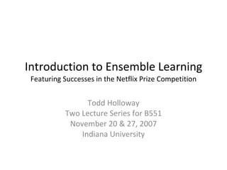 Introduction to Ensemble Learning Featuring Successes in the Netflix Prize Competition Todd Holloway Two Lecture Series for B551 November 20 & 27, 2007 Indiana University 