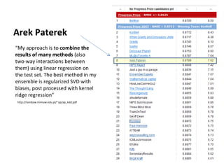 “ My approach is to  combine the results of many methods  (also two-way interactions between them) using linear regression on the test set. The best method in my ensemble is regularized SVD with biases, post processed with kernel ridge regression” Arek Paterek http://rainbow.mimuw.edu.pl/~ap/ap_kdd.pdf 