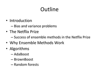 Outline Introduction Bias and variance problems The Netflix Prize Success of ensemble methods in the Netflix Prize Why Ensemble Methods Work Algorithms AdaBoost BrownBoost Random forests 