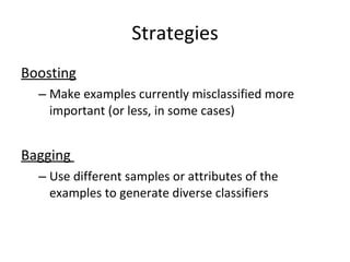 Strategies Boosting Make examples currently misclassified more important (or less, in some cases) Bagging  Use different samples or attributes of the examples to generate diverse classifiers 