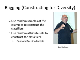 Bagging (Constructing for Diversity) Use random samples of the examples to construct the classifiers Use random attribute sets to construct the classifiers Random Decision Forests Leo Breiman 