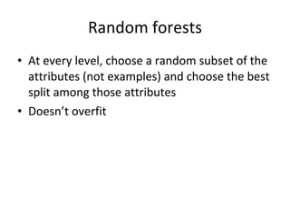 Random forests At every level, choose a random subset of the attributes (not examples) and choose the best split among those attributes Doesn’t overfit 