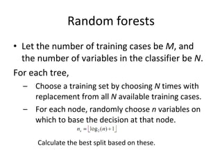 Random forests Let the number of training cases be  M , and the number of variables in the classifier be  N . For each tree, Choose a training set by choosing  N  times with replacement from all  N  available training cases.  For each node, randomly choose  n  variables on which to base the decision at that node.  Calculate the best split based on these. 