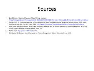 Sources David Mease.  Statistical Aspects of Data Mining.  Lecture.  http://video.google.com/videoplay?docid=-4669216290304603251&q=stats+202+engEDU&total=13&start=0&num=10&so=0&type=search&plindex=8 Dietterich, T. G.  Ensemble Learning. In The Handbook of Brain Theory and Neural Networks, Second edition ,  (M.A. Arbib, Ed.), Cambridge, MA: The MIT Press, 2002.  http://www.cs.orst.edu/~tgd/publications/hbtnn-ensemble-learning.ps.gz Elder, John and Seni Giovanni.  From Trees to Forests and Rule Sets - A Unified Overview of Ensemble Methods.  KDD 2007 http://Tutorial. videolectures.net/kdd07_elder_ftfr/ Netflix Prize.  http://www.netflixprize.com/ Christopher M. Bishop.  Neural Networks for Pattern Recognition.  Oxford University Press.  1995. 