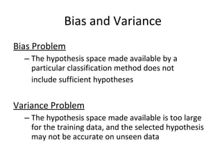 Bias Problem The hypothesis space made available by a particular classification method does not include sufficient hypotheses Variance Problem The hypothesis space made available is too large for the training data, and the selected hypothesis may not be accurate on unseen data Bias and Variance 