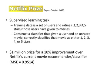 Supervised learning task Training data is a set of users and ratings (1,2,3,4,5 stars) those users have given to movies. Construct a classifier that given a user and an unrated movie, correctly classifies that movie as either 1, 2, 3, 4, or 5 stars $1 million prize for a 10% improvement over Netflix’s current movie recommender/classifier  (MSE = 0.9514) Began October 2006 