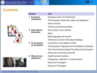 Faculty of Education, University of Florence (Italy)
Contents
ModuleModule UnitUnit
1 European
citizenship
European Union: An Introduction
The European Citizenship: rights and obligations
Work in the EU
The Euro and financial affairs
2 Intercultural
Education
One country, many cultures
Sport
Body language and cultures
Internet as a tool for intercultural dialogue
3 To be parent,
to be student
Convention on the Rights of Child
The European Programme for the Mobility of Students
The French School System/The Italian School System
Rules and community school life
4 Old and new
addictions
Health food and nutrition
Videogames: addiction or creative game?
Alcool and Teenagers
Drugs and Teenagers
 