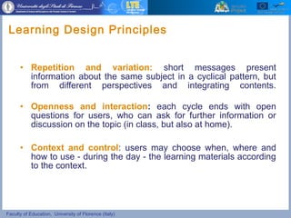 Faculty of Education, University of Florence (Italy)
• Repetition and variation: short messages present
information about the same subject in a cyclical pattern, but
from different perspectives and integrating contents.
• Openness and interaction: each cycle ends with open
questions for users, who can ask for further information or
discussion on the topic (in class, but also at home).
• Context and control: users may choose when, where and
how to use - during the day - the learning materials according
to the context.
Learning Design Principles
 