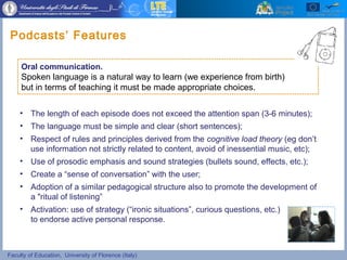 Faculty of Education, University of Florence (Italy)
• The length of each episode does not exceed the attention span (3-6 minutes);
• The language must be simple and clear (short sentences);
• Respect of rules and principles derived from the cognitive load theory (eg don’t
use information not strictly related to content, avoid of inessential music, etc);
• Use of prosodic emphasis and sound strategies (bullets sound, effects, etc.);
• Create a “sense of conversation” with the user;
• Adoption of a similar pedagogical structure also to promote the development of
a "ritual of listening”
• Activation: use of strategy (“ironic situations”, curious questions, etc.)
to endorse active personal response.
Podcasts’ Features
Oral communication.
Spoken language is a natural way to learn (we experience from birth)
but in terms of teaching it must be made appropriate choices.
 