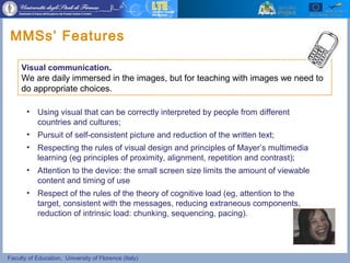 Faculty of Education, University of Florence (Italy)
• Using visual that can be correctly interpreted by people from different
countries and cultures;
• Pursuit of self-consistent picture and reduction of the written text;
• Respecting the rules of visual design and principles of Mayer’s multimedia
learning (eg principles of proximity, alignment, repetition and contrast);
• Attention to the device: the small screen size limits the amount of viewable
content and timing of use
• Respect of the rules of the theory of cognitive load (eg, attention to the
target, consistent with the messages, reducing extraneous components,
reduction of intrinsic load: chunking, sequencing, pacing).
MMSs’ Features
Visual communication.
We are daily immersed in the images, but for teaching with images we need to
do appropriate choices.
 