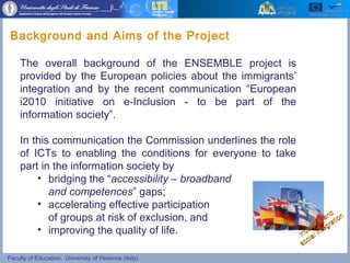 Faculty of Education, University of Florence (Italy)
The overall background of the ENSEMBLE project is
provided by the European policies about the immigrants’
integration and by the recent communication “European
i2010 initiative on e-Inclusion - to be part of the
information society”.
In this communication the Commission underlines the role
of ICTs to enabling the conditions for everyone to take
part in the information society by
• bridging the “accessibility – broadband
and competences” gaps;
• accelerating effective participation
of groups at risk of exclusion, and
• improving the quality of life.
Background and Aims of the Project
Inclusion and
Inclusion and
social integration
social integration
 