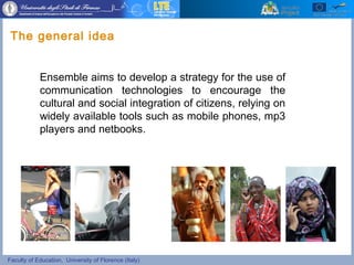 Faculty of Education, University of Florence (Italy)
Ensemble aims to develop a strategy for the use of
communication technologies to encourage the
cultural and social integration of citizens, relying on
widely available tools such as mobile phones, mp3
players and netbooks.
The general idea
 