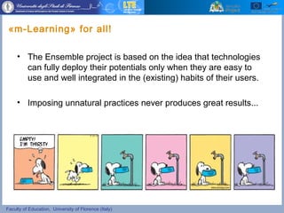 Faculty of Education, University of Florence (Italy)
«m-Learning» for all!
• The Ensemble project is based on the idea that technologies
can fully deploy their potentials only when they are easy to
use and well integrated in the (existing) habits of their users.
• Imposing unnatural practices never produces great results...
 