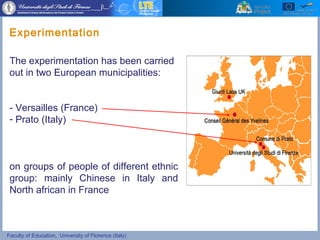 Faculty of Education, University of Florence (Italy)
The experimentation has been carried
out in two European municipalities:
- Versailles (France)
- Prato (Italy)
on groups of people of different ethnic
group: mainly Chinese in Italy and
North african in France
Experimentation
 