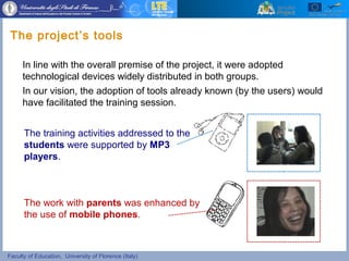 Faculty of Education, University of Florence (Italy)
In line with the overall premise of the project, it were adopted
technological devices widely distributed in both groups.
In our vision, the adoption of tools already known (by the users) would
have facilitated the training session.
The training activities addressed to the
students were supported by MP3
players.
The work with parents was enhanced by
the use of mobile phones.
The project’s tools
 