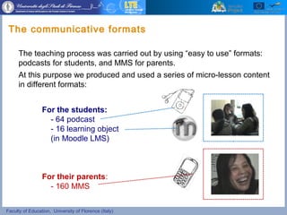 Faculty of Education, University of Florence (Italy)
For the students:
- 64 podcast
- 16 learning object
(in Moodle LMS)
For their parents:
- 160 MMS
The teaching process was carried out by using “easy to use” formats:
podcasts for students, and MMS for parents.
At this purpose we produced and used a series of micro-lesson content
in different formats:
The communicative formats
 