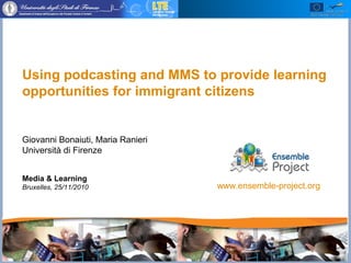 Faculty of Education, University of Florence (Italy)
Using podcasting and MMS to provide learning
opportunities for immigrant citizens
Giovanni Bonaiuti, Maria Ranieri
Università di Firenze
Media & Learning
Bruxelles, 25/11/2010 www.ensemble-project.org
 