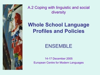 A.2 Coping with linguistic and social diversity Whole School Language Profiles and Policies ENSEMBLE 14-17 December 2005 European Centre for Modern Languages 