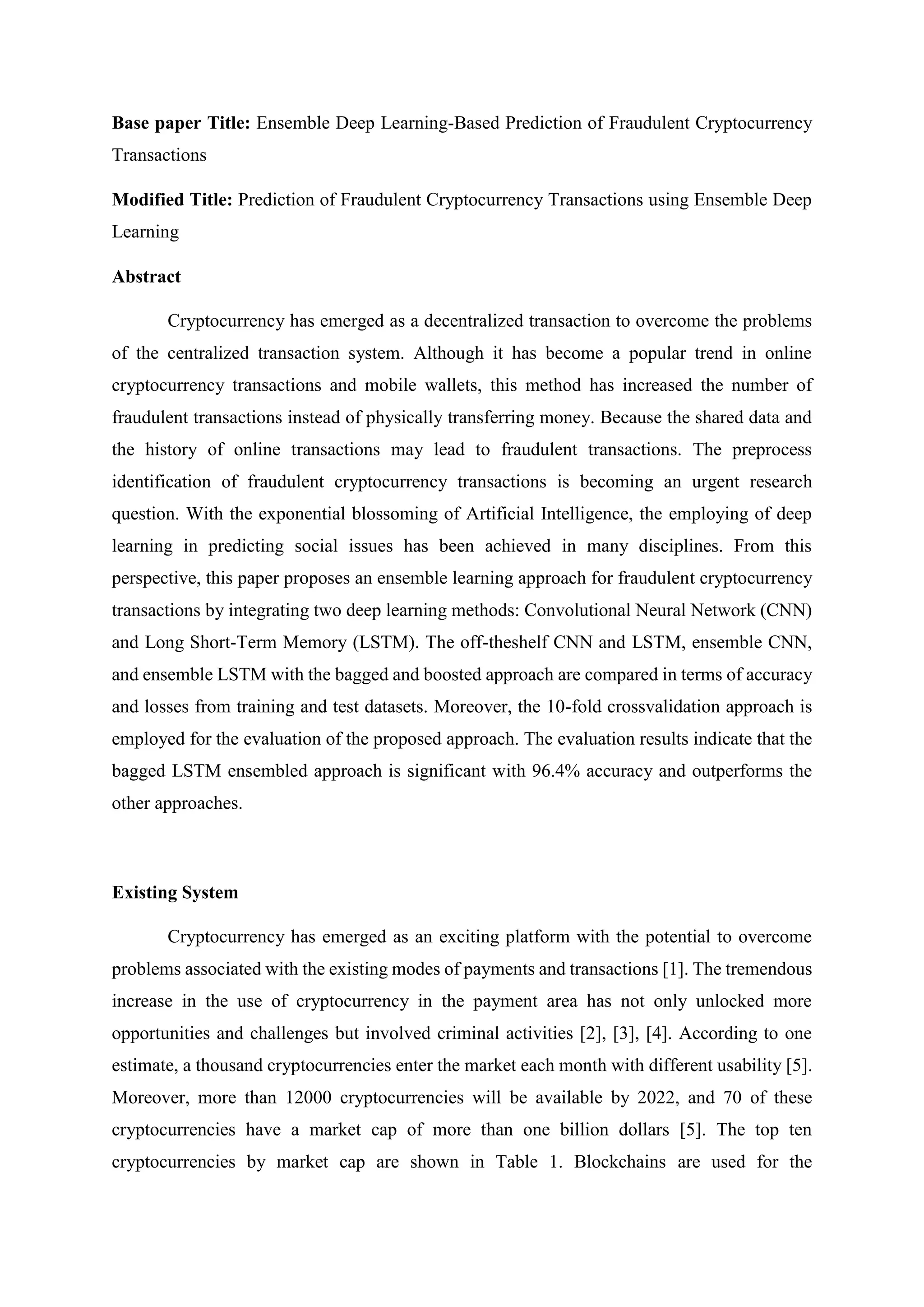 Base paper Title: Ensemble Deep Learning-Based Prediction of Fraudulent Cryptocurrency
Transactions
Modified Title: Prediction of Fraudulent Cryptocurrency Transactions using Ensemble Deep
Learning
Abstract
Cryptocurrency has emerged as a decentralized transaction to overcome the problems
of the centralized transaction system. Although it has become a popular trend in online
cryptocurrency transactions and mobile wallets, this method has increased the number of
fraudulent transactions instead of physically transferring money. Because the shared data and
the history of online transactions may lead to fraudulent transactions. The preprocess
identification of fraudulent cryptocurrency transactions is becoming an urgent research
question. With the exponential blossoming of Artificial Intelligence, the employing of deep
learning in predicting social issues has been achieved in many disciplines. From this
perspective, this paper proposes an ensemble learning approach for fraudulent cryptocurrency
transactions by integrating two deep learning methods: Convolutional Neural Network (CNN)
and Long Short-Term Memory (LSTM). The off-theshelf CNN and LSTM, ensemble CNN,
and ensemble LSTM with the bagged and boosted approach are compared in terms of accuracy
and losses from training and test datasets. Moreover, the 10-fold crossvalidation approach is
employed for the evaluation of the proposed approach. The evaluation results indicate that the
bagged LSTM ensembled approach is significant with 96.4% accuracy and outperforms the
other approaches.
Existing System
Cryptocurrency has emerged as an exciting platform with the potential to overcome
problems associated with the existing modes of payments and transactions [1]. The tremendous
increase in the use of cryptocurrency in the payment area has not only unlocked more
opportunities and challenges but involved criminal activities [2], [3], [4]. According to one
estimate, a thousand cryptocurrencies enter the market each month with different usability [5].
Moreover, more than 12000 cryptocurrencies will be available by 2022, and 70 of these
cryptocurrencies have a market cap of more than one billion dollars [5]. The top ten
cryptocurrencies by market cap are shown in Table 1. Blockchains are used for the
 