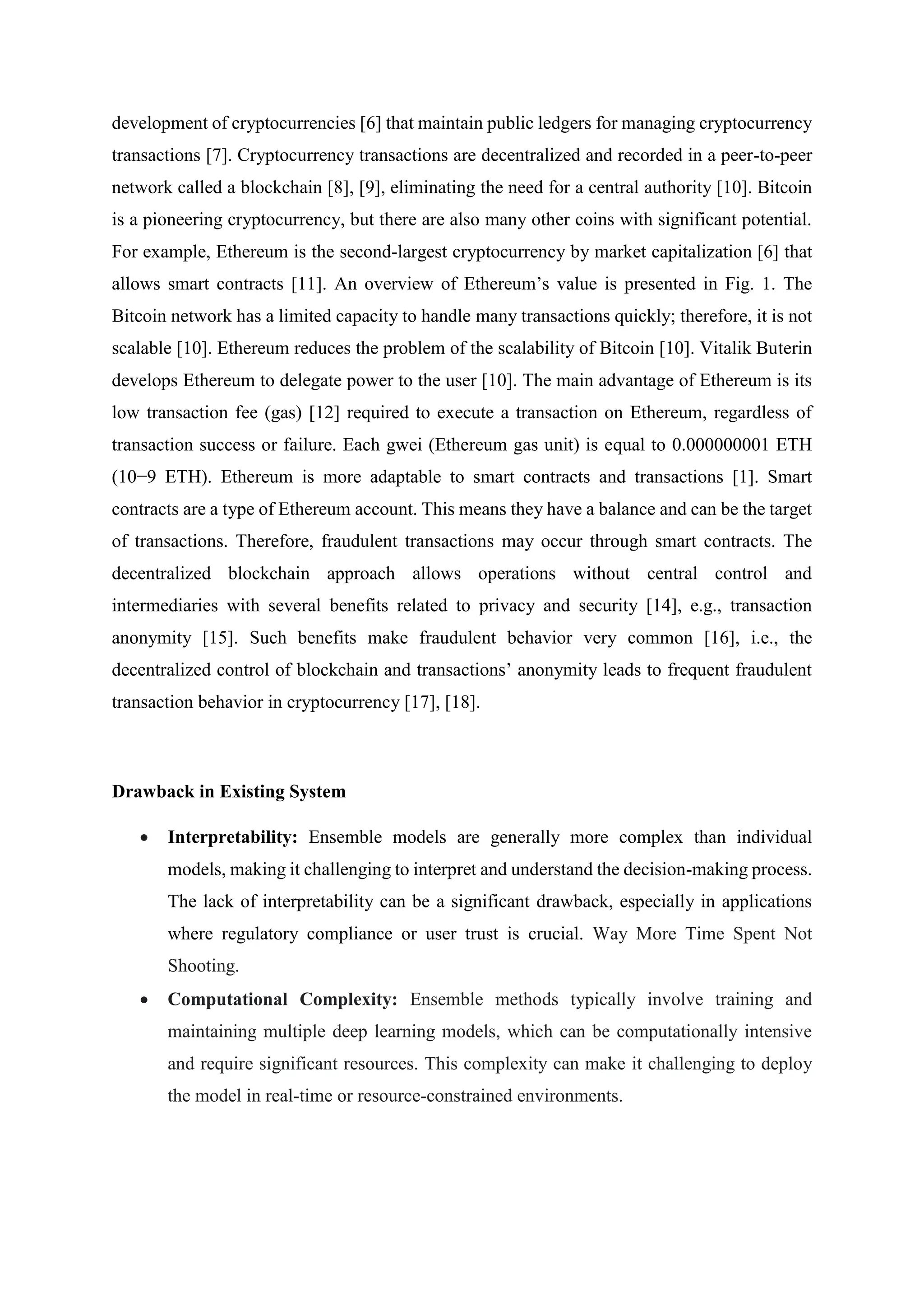 development of cryptocurrencies [6] that maintain public ledgers for managing cryptocurrency
transactions [7]. Cryptocurrency transactions are decentralized and recorded in a peer-to-peer
network called a blockchain [8], [9], eliminating the need for a central authority [10]. Bitcoin
is a pioneering cryptocurrency, but there are also many other coins with significant potential.
For example, Ethereum is the second-largest cryptocurrency by market capitalization [6] that
allows smart contracts [11]. An overview of Ethereum’s value is presented in Fig. 1. The
Bitcoin network has a limited capacity to handle many transactions quickly; therefore, it is not
scalable [10]. Ethereum reduces the problem of the scalability of Bitcoin [10]. Vitalik Buterin
develops Ethereum to delegate power to the user [10]. The main advantage of Ethereum is its
low transaction fee (gas) [12] required to execute a transaction on Ethereum, regardless of
transaction success or failure. Each gwei (Ethereum gas unit) is equal to 0.000000001 ETH
(10−9 ETH). Ethereum is more adaptable to smart contracts and transactions [1]. Smart
contracts are a type of Ethereum account. This means they have a balance and can be the target
of transactions. Therefore, fraudulent transactions may occur through smart contracts. The
decentralized blockchain approach allows operations without central control and
intermediaries with several benefits related to privacy and security [14], e.g., transaction
anonymity [15]. Such benefits make fraudulent behavior very common [16], i.e., the
decentralized control of blockchain and transactions’ anonymity leads to frequent fraudulent
transaction behavior in cryptocurrency [17], [18].
Drawback in Existing System
 Interpretability: Ensemble models are generally more complex than individual
models, making it challenging to interpret and understand the decision-making process.
The lack of interpretability can be a significant drawback, especially in applications
where regulatory compliance or user trust is crucial. Way More Time Spent Not
Shooting.
 Computational Complexity: Ensemble methods typically involve training and
maintaining multiple deep learning models, which can be computationally intensive
and require significant resources. This complexity can make it challenging to deploy
the model in real-time or resource-constrained environments.
 