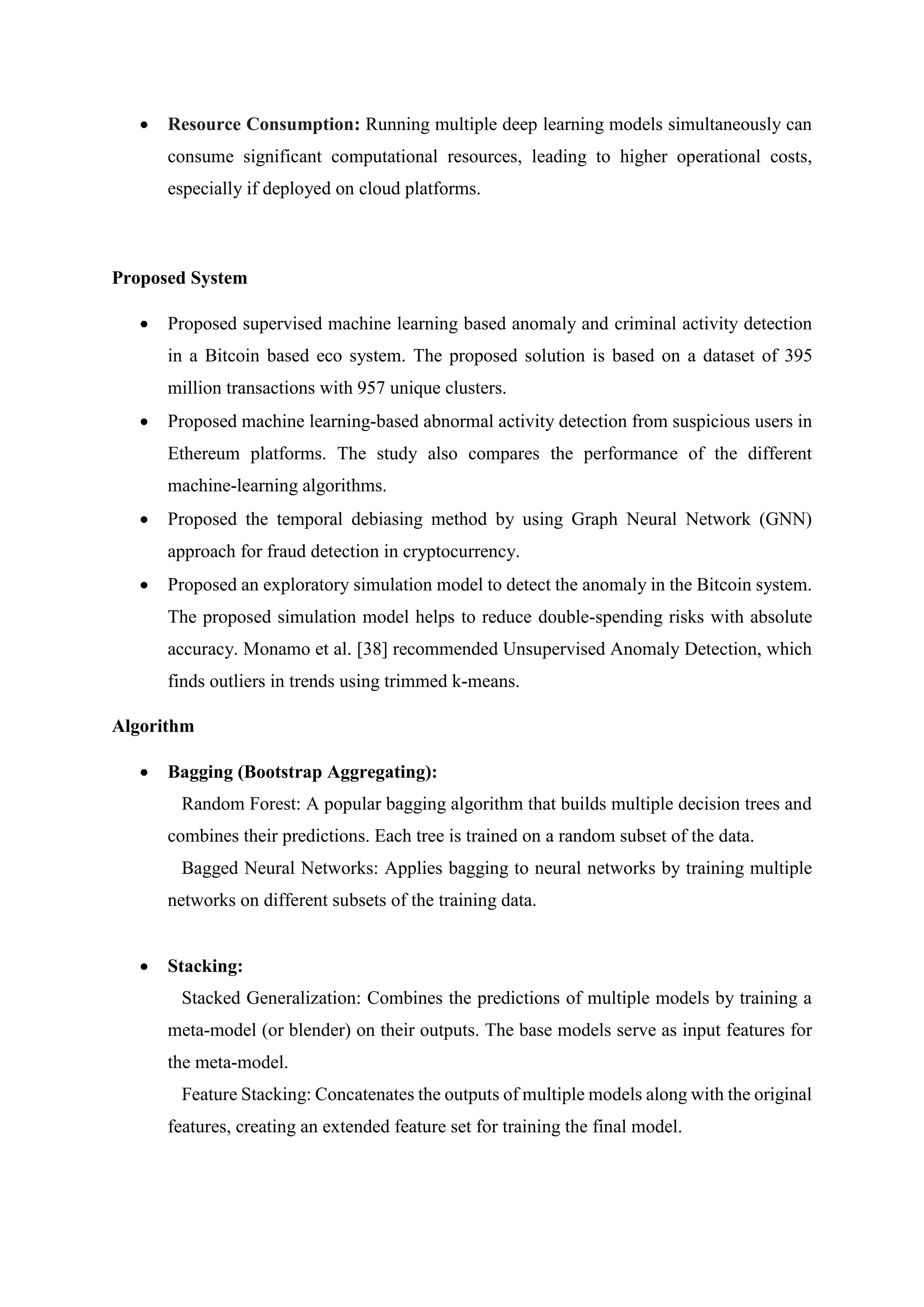  Resource Consumption: Running multiple deep learning models simultaneously can
consume significant computational resources, leading to higher operational costs,
especially if deployed on cloud platforms.
Proposed System
 Proposed supervised machine learning based anomaly and criminal activity detection
in a Bitcoin based eco system. The proposed solution is based on a dataset of 395
million transactions with 957 unique clusters.
 Proposed machine learning-based abnormal activity detection from suspicious users in
Ethereum platforms. The study also compares the performance of the different
machine-learning algorithms.
 Proposed the temporal debiasing method by using Graph Neural Network (GNN)
approach for fraud detection in cryptocurrency.
 Proposed an exploratory simulation model to detect the anomaly in the Bitcoin system.
The proposed simulation model helps to reduce double-spending risks with absolute
accuracy. Monamo et al. [38] recommended Unsupervised Anomaly Detection, which
finds outliers in trends using trimmed k-means.
Algorithm
 Bagging (Bootstrap Aggregating):
Random Forest: A popular bagging algorithm that builds multiple decision trees and
combines their predictions. Each tree is trained on a random subset of the data.
Bagged Neural Networks: Applies bagging to neural networks by training multiple
networks on different subsets of the training data.
 Stacking:
Stacked Generalization: Combines the predictions of multiple models by training a
meta-model (or blender) on their outputs. The base models serve as input features for
the meta-model.
Feature Stacking: Concatenates the outputs of multiple models along with the original
features, creating an extended feature set for training the final model.
 