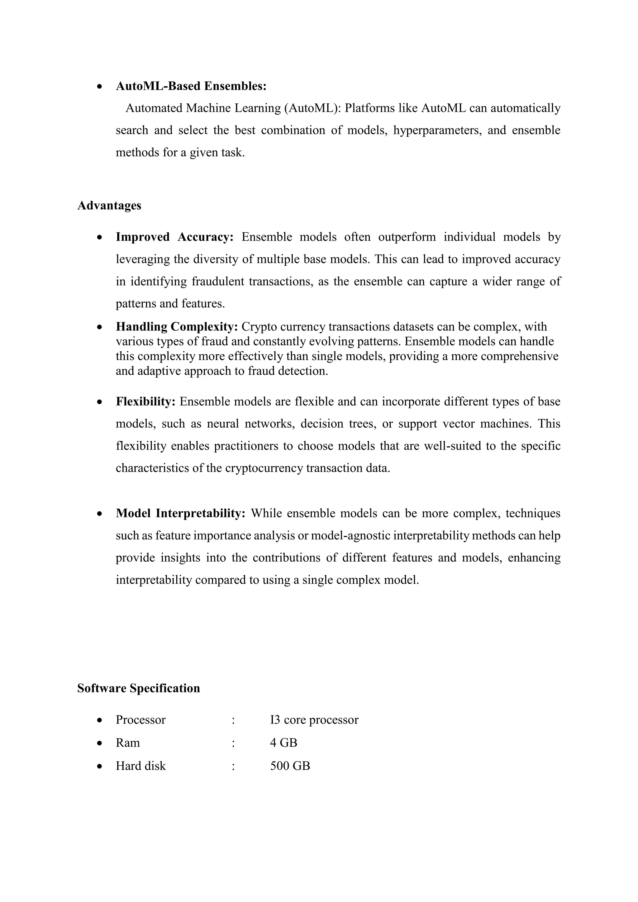  AutoML-Based Ensembles:
Automated Machine Learning (AutoML): Platforms like AutoML can automatically
search and select the best combination of models, hyperparameters, and ensemble
methods for a given task.
Advantages
 Improved Accuracy: Ensemble models often outperform individual models by
leveraging the diversity of multiple base models. This can lead to improved accuracy
in identifying fraudulent transactions, as the ensemble can capture a wider range of
patterns and features.
 Handling Complexity: Crypto currency transactions datasets can be complex, with
various types of fraud and constantly evolving patterns. Ensemble models can handle
this complexity more effectively than single models, providing a more comprehensive
and adaptive approach to fraud detection.
 Flexibility: Ensemble models are flexible and can incorporate different types of base
models, such as neural networks, decision trees, or support vector machines. This
flexibility enables practitioners to choose models that are well-suited to the specific
characteristics of the cryptocurrency transaction data.
 Model Interpretability: While ensemble models can be more complex, techniques
such as feature importance analysis or model-agnostic interpretability methods can help
provide insights into the contributions of different features and models, enhancing
interpretability compared to using a single complex model.
Software Specification
 Processor : I3 core processor
 Ram : 4 GB
 Hard disk : 500 GB
 