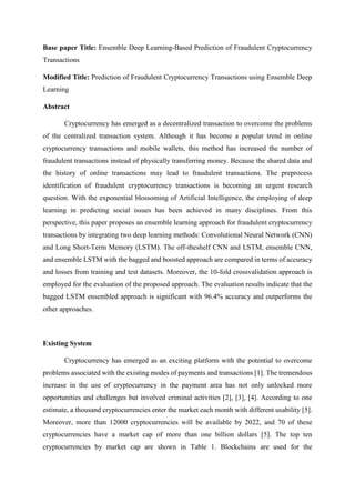Base paper Title: Ensemble Deep Learning-Based Prediction of Fraudulent Cryptocurrency
Transactions
Modified Title: Prediction of Fraudulent Cryptocurrency Transactions using Ensemble Deep
Learning
Abstract
Cryptocurrency has emerged as a decentralized transaction to overcome the problems
of the centralized transaction system. Although it has become a popular trend in online
cryptocurrency transactions and mobile wallets, this method has increased the number of
fraudulent transactions instead of physically transferring money. Because the shared data and
the history of online transactions may lead to fraudulent transactions. The preprocess
identification of fraudulent cryptocurrency transactions is becoming an urgent research
question. With the exponential blossoming of Artificial Intelligence, the employing of deep
learning in predicting social issues has been achieved in many disciplines. From this
perspective, this paper proposes an ensemble learning approach for fraudulent cryptocurrency
transactions by integrating two deep learning methods: Convolutional Neural Network (CNN)
and Long Short-Term Memory (LSTM). The off-theshelf CNN and LSTM, ensemble CNN,
and ensemble LSTM with the bagged and boosted approach are compared in terms of accuracy
and losses from training and test datasets. Moreover, the 10-fold crossvalidation approach is
employed for the evaluation of the proposed approach. The evaluation results indicate that the
bagged LSTM ensembled approach is significant with 96.4% accuracy and outperforms the
other approaches.
Existing System
Cryptocurrency has emerged as an exciting platform with the potential to overcome
problems associated with the existing modes of payments and transactions [1]. The tremendous
increase in the use of cryptocurrency in the payment area has not only unlocked more
opportunities and challenges but involved criminal activities [2], [3], [4]. According to one
estimate, a thousand cryptocurrencies enter the market each month with different usability [5].
Moreover, more than 12000 cryptocurrencies will be available by 2022, and 70 of these
cryptocurrencies have a market cap of more than one billion dollars [5]. The top ten
cryptocurrencies by market cap are shown in Table 1. Blockchains are used for the
 