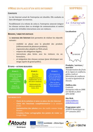 CONTEXTE
Le site Internet actuel de l’entreprise est obsolète. Elle souhaite en
faire développer un nouveau.
Parallèlement à la refonte de celui-ci, l’entreprise aimerait intégrer
les réseaux sociaux dans sa stratégie de communication et mettre
en place de véritables interactions avec ses visiteurs.
BESOINS / OBJECTIFS INITIAUX
Le nouveau site Internet doit permettre de réaliser les objectifs
suivants :
- visibilité en phase avec la pluralité des produits
(référencement de plusieurs produits),
- ergonomie plus adaptée au Web actuel,
- respects des obligations légales,
- interactions plus fortes avec les visiteurs via un
formulaire,
- et intégration des réseaux sociaux (pour développer son
image auprès du grand public).
ETAPES – ACTIONS REALISEES
LES RESULTATS
- Choix de la solution et mise en place du site Internet
- Choix des fonctions complémentaires à la solution
Jimdo
- Optimisation des photos avec des outils comme Image
Resizer…
- Création d’une cartographie des points de vente sur
Google Maps
SOPPREG
Localisation
Produits / services /
marchés
Transformation des fruits
de la région en confitures,
gelées, coulis et
fabrication de confitures
au miel et également de
biscuits.
Chiffres clés
6 salariés
Entreprise créée en 2000
CA 760 K€ en 2014
APE 1039B
Site Web
www.confitures-
ardechoises.com
Programme suivi
ATOUTS Numériques au
2ème semestre 2015
#MISE EN PLACE D’UN SITE INTERNET
ETAPE 1 :
Formalisation du
cahier des charges
(aspects
techniques,
fonctionnalités,
etc.)
Choix de la
solution CMS
ETAPE 2 :
Choix des
fonctions
complémentaires à
implémenter sur le
site (hors solution)
Optimisation des
contenus (photos,
textes, etc.)
ETAPE 3 :
Développement
d’une cartographie
de point de vente
sur Google Maps
Mise en place
d’une solution de
Web Analytics
LA SOUCHE
 