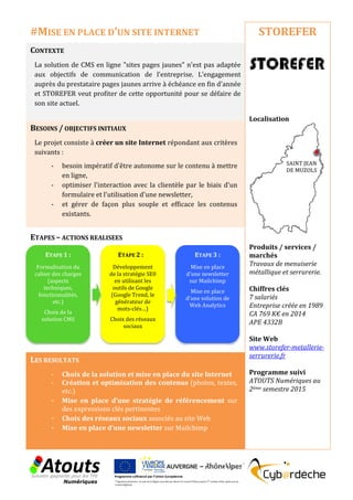 CONTEXTE
La solution de CMS en ligne "sites pages jaunes" n'est pas adaptée
aux objectifs de communication de l’entreprise. L’engagement
auprès du prestataire pages jaunes arrive à échéance en fin d'année
et STOREFER veut profiter de cette opportunité pour se défaire de
son site actuel.
BESOINS / OBJECTIFS INITIAUX
Le projet consiste à créer un site Internet répondant aux critères
suivants :
- besoin impératif d'être autonome sur le contenu à mettre
en ligne,
- optimiser l'interaction avec la clientèle par le biais d'un
formulaire et l'utilisation d'une newsletter,
- et gérer de façon plus souple et efficace les contenus
existants.
ETAPES – ACTIONS REALISEES
LES RESULTATS
- Choix de la solution et mise en place du site Internet
- Création et optimisation des contenus (photos, textes,
etc.)
- Mise en place d’une stratégie de référencement sur
des expressions clés pertinentes
- Choix des réseaux sociaux associés au site Web
- Mise en place d’une newsletter sur Mailchimp
STOREFER
Localisation
Produits / services /
marchés
Travaux de menuiserie
métallique et serrurerie.
Chiffres clés
7 salariés
Entreprise créée en 1989
CA 769 K€ en 2014
APE 4332B
Site Web
www.storefer-metallerie-
serrurerie.fr
Programme suivi
ATOUTS Numériques au
2ème semestre 2015
#MISE EN PLACE D’UN SITE INTERNET
ETAPE 1 :
Formalisation du
cahier des charges
(aspects
techniques,
fonctionnalités,
etc.)
Choix de la
solution CMS
ETAPE 2 :
Développement
de la stratégie SE0
en utilisant les
outils de Google
(Google Trend, le
générateur de
mots-clés…)
Choix des réseaux
sociaux
ETAPE 3 :
Mise en place
d’une newsletter
sur Mailchimp
Mise en place
d’une solution de
Web Analytics
SAINT JEAN
DE MUZOLS
 