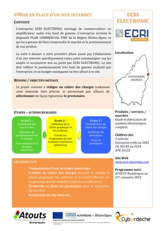 CONTEXTE
L'entreprise ECRI ELECTRONIC envisage de commercialiser un
amplificateur audio très haut de gamme. L'entreprise termine le
dispositif PLAN COMMERCIAL PME de la Région Rhône-Alpes, ce
qui lui a permis de bien comprendre le marché et le positionnement
de son produit.
La suite à donner à cette première phase passe par l'élaboration
d'un site Internet spécifiquement conçu pour communiquer sur les
amplis et accessoires mis au point par ECRI ELECTRONIC. Le site
doit refléter le positionnement très haut de gamme souhaité par
l'entreprise, et un budget conséquent va être alloué à ce site.
BESOINS / OBJECTIFS INITIAUX
Le projet consiste à rédiger un cahier des charges traduisant
cette demande bien précise, et permettant par ailleurs de
sélectionner de façon rigoureuse le prestataire.
ETAPES – ACTIONS REALISEES
LES RESULTATS
- Formalisation d’une stratégie numérique
- Ecriture du cahier des charges prenant en compte la
charte graphique, les contenus et le travail effectué sur
l’ergonomie du site souhaité (expérience utilisateur)
- Recherche et choix du prestataire pour la réalisation
du site Web
- Réalisation du site Internet
ECRI
ELECTRONIC
Localisation
Produits / services /
marchés
Etude et fabrication de
systèmes électroniques
complets.
Chiffres clés
3 salariés
Entreprise créée en 2001
CA 365 K€ en 2014
APE 2612Z
Site Web
www.ecri-electronic.com
Programme suivi
ATOUTS Numériques au
2ème semestre 2015
#MISE EN PLACE D’UN SITE INTERNET
ETAPE 1 :
Benchmark des
concurrents
Définition du
positionnement de
la marque
Formalisation de la
stratégie
numérique
ETAPE 2 :
Validation de la
charte graphique et
des contenus
Travail sur
l’ergonomie du site
souhaité (expérience
utilisateur)
ETAPE 3 :
Formalisation du
cahier des charges
Recherche de
prestataire
Choix du
prestataire
GUILHERAND
GRANGES
 