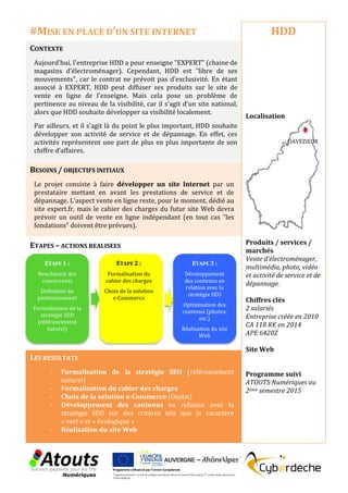 CONTEXTE
Aujourd'hui, l'entreprise HDD a pour enseigne "EXPERT" (chaine de
magasins d’électroménager). Cependant, HDD est "libre de ses
mouvements", car le contrat ne prévoit pas d'exclusivité. En étant
associé à EXPERT, HDD peut diffuser ses produits sur le site de
vente en ligne de l'enseigne. Mais cela pose un problème de
pertinence au niveau de la visibilité, car il s'agit d'un site national,
alors que HDD souhaite développer sa visibilité localement.
Par ailleurs, et il s'agit là du point le plus important, HDD souhaite
développer son activité de service et de dépannage. En effet, ces
activités représentent une part de plus en plus importante de son
chiffre d’affaires.
BESOINS / OBJECTIFS INITIAUX
Le projet consiste à faire développer un site Internet par un
prestataire mettant en avant les prestations de service et de
dépannage. L'aspect vente en ligne reste, pour le moment, dédié au
site expert.fr, mais le cahier des charges du futur site Web devra
prévoir un outil de vente en ligne indépendant (en tout cas "les
fondations" doivent être prévues).
ETAPES – ACTIONS REALISEES
LES RESULTATS
- Formalisation de la stratégie SEO (référencement
naturel)
- Formalisation du cahier des charges
- Choix de la solution e-Commerce (Oxatis)
- Développement des contenus en relation avec la
stratégie SEO sur des critères tels que le caractère
« vert » et « écologique »
- Réalisation du site Web
HDD
Localisation
Produits / services /
marchés
Vente d’électroménager,
multimédia, photo, vidéo
et activité de service et de
dépannage.
Chiffres clés
2 salariés
Entreprise créée en 2010
CA 118 K€ en 2014
APE 6420Z
Site Web
Programme suivi
ATOUTS Numériques au
2ème semestre 2015
#MISE EN PLACE D’UN SITE INTERNET
ETAPE 1 :
Benchmark des
concurrents
Définition du
positionnement
Formalisation de la
stratégie SEO
(référencement
naturel)
ETAPE 2 :
Formalisation du
cahier des charges
Choix de la solution
e-Commerce
ETAPE 3 :
Développement
des contenus en
relation avec la
stratégie SEO
Optimisation des
contenus (photos,
etc.)
Réalisation du site
Web
DAVEZIEUX
 