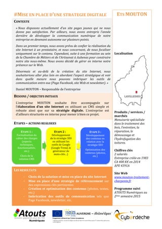 CONTEXTE
« Nous disposons actuellement d'un site pages jaunes qui ne nous
donne pas satisfaction. Par ailleurs, nous avons entrepris l'année
dernière de développer la communication numérique de notre
entreprise en devenant autonome sur plusieurs points.
Dans un premier temps, nous avons prévu de confier la réalisation du
site Internet à un prestataire, et nous concernant, de nous focaliser
uniquement sur le contenu. Cependant, suite à une formation au sein
de la Chambre de Métiers et de l’Artisanat à Aubenas pour construire
notre site nous-même. Nous avons décidé de gérer en interne notre
présence sur le Web.
Désormais et au-delà de la création du site Internet, nous
souhaiterions aller plus loin en abordant l'aspect stratégique et voir
dans quelle mesure nous pouvons imbriquer les outils de
communication entre eux (Page Facebook, site Web et newsletter). »
Daniel MOUTON – Responsable de l’entreprise
BESOINS / OBJECTIFS INITIAUX
L’entreprise MOUTON souhaite être accompagnée sur
l'élaboration d'un site Internet en utilisant un CMS simple et
robuste ainsi que sur sa stratégie digitale. L’entreprise est
d'ailleurs structurée en interne pour mener à bien ce projet.
ETAPES – ACTIONS REALISEES
LES RESULTATS
- Choix de la solution et mise en place du site Internet
- Mise en place d’une stratégie de référencement sur
des expressions clés pertinentes
- Création et optimisation des contenus (photos, textes,
etc.)
- Imbrication des outils de communication tels que
Page Facebook, newsletter, etc.
ETS MOUTON
Localisation
Produits / services /
marchés
Menuiserie spécialisée
dans le traitement des
bois, l’entretien, la
réparation, le
démoussage et
l’hydrofugation des
toitures.
Chiffres clés
2 salariés
Entreprise créée en 1983
CA 400 K€ en 2014
APE 4391A
Site Web
www.mouton-traitement-
charpente.fr
Programme suivi
ATOUTS Numériques au
2ème semestre 2015
#MISE EN PLACE D’UNE STRATEGIE DIGITALE
ETAPE 1 :
Formalisation du
cahier des charges
(aspects
techniques,
fonctionnalités,
etc.)
Choix de la
solution CMS
ETAPE 2 :
Développement
de la stratégie SE0
en utilisant les
outils de Google
(Google Trend, le
générateur de
mots-clés…)
ETAPE 3 :
Développement
des contenus en
relation avec la
stratégie SEO
Optimisation des
contenus (photos,
etc.)
LAVILLEDIEU
 
