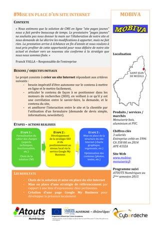 CONTEXTE
« Nous estimons que la solution de CMS en ligne "site pages jaunes"
nous a fait perdre beaucoup de temps. Le prestataire "pages jaunes"
ne souhaite pas nous donner la main sur l'élaboration de notre site et
nous demande de lui décrire les modifications à apporter, mais ne fait
rien. La prestation arrive à échéance en fin d'année et nous voulons à
tout prix profiter de cette opportunité pour nous défaire de notre site
actuel et évoluer vers un nouveau site conforme à la stratégie que
nous nous sommes fixée. »
Franck VALLA – Responsable de l’entreprise
BESOINS / OBJECTIFS INITIAUX
Le projet consiste à créer un site Internet répondant aux critères
suivants :
- besoin impératif d'être autonome sur le contenu à mettre
en ligne et le mettre facilement,
- articuler le contenu de façon à se positionner dans les
moteurs de recherches (SEO), en veillant à ce qu'il y est
une corrélation entre le savoir-faire, la demande, et le
contenu du site,
- et améliorer l'interaction entre le site et la clientèle par
l'utilisation d'un formulaire (demande de devis simple,
informations, newsletter).
ETAPES – ACTIONS REALISEES
LES RESULTATS
- Choix de la solution et mise en place du site Internet
- Mise en place d’une stratégie de référencement par
rapport à une liste d’expressions clées pertinentes
- Création d’une page Google My Business pour
développer la présence localement
MOBIVA
Localisation
Produits / services /
marchés
Menuiserie bois,
aluminium et PVC.
Chiffres clés
3 salariés
Entreprise créée en 1996
CA 358 K€ en 2014
APE 4332A
Site Web
www.mobiva-
menuiserie.fr
Programme suivi
ATOUTS Numériques au
2ème semestre 2015
#MISE EN PLACE D’UN SITE INTERNET
ETAPE 1 :
Formalisation du
cahier des charges
(aspects
techniques,
fonctionnalités,
etc.)
Choix de la
solution CMS
ETAPE 2 :
Développement
de la stratégie SE0
et du
positionnement au
niveau local via le
service Google My
Business
ETAPE 3 :
Mise en place de la
structure du site
Internet (charte
graphique,
ergonomie, etc.)
Optimisation des
contenus (photos,
textes, etc.)
SAINT JEAN
DE MUZOLS
 