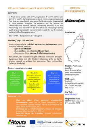 CONTEXTE
« Nous avons connu une forte progression de notre activité ces
dernières années. Sur le plan des outils de communications externes
(site internet, newsletter), nous avons fait le nécessaire (prestataire)
et nous sommes satisfaits. En revanche sur les moyens de
communications internes (travail collaboratif, mobilité, accès aux
ressources), nous rencontrons des problèmes liés à nos usages et nos
outils ne sont pas adaptés aux notions récentes telles que la mobilité,
ou bien, le Cloud computing, etc. »
Eric TEMPE – Responsable de l’entreprise
BESOINS / OBJECTIFS INITIAUX
L’entreprise souhaite redéfinir sa structure informatique pour
travailler de façon efficace :
- agenda collaboratif,
- documents de travail accessibles en ligne,
- alimentation d'une banque de photos communes.
Par ailleurs, elle souhaite intégrer certaines ressources de façon
dynamique dans son site Internet (planning, grille de tarifs,
photos, vidéos) en utilisant les plateformes Web multimédias
(telle que YouTube).
ETAPES – ACTIONS REALISEES
LES RESULTATS
- Mise en place d’une nouvelle organisation
informatique basée sur le Cloud computing et les
services Web (agenda partagé, espace de sauvegarde en
ligne, outils bureautiques, etc.)
- Optimisation de l’infrastructure réseau et télécom
(réseau Ethernet, répéteur WiFi…)
- Nouvelle façon de travailler (travail collaboratif,
mobilité, etc.)
SIDE ON
WATERSPORTS
Localisation
Produits / services /
marchés
Vente de matériel de
sport, notamment de
sports aquatiques.
Chiffres clés
3 salariés
Entreprise créée en 2003
CA 2 000 K€ en 2014
APE 4649Z
Site Web
www.side-on.fr
Programme suivi
ATOUTS Numériques au
2ème semestre 2015
#CLOUD COMPUTING ET SERVICES WEB
ETAPE 1 :
Audit des outils
informatiques
utilisés (agenda,
système de
fichiers, outils
bureautiques…)
ETAPE 2 :
Recherche des outils
accessibles via
Internet répondant
aux objectifs
Choix des outils
(agenda, mail,
hébergement Cloud,
etc.)
ETAPE 3 :
Mise en place des
outils choisis et
optimisation de
l’infrastructure
réseau et télécom
DAVEZIEUX
 