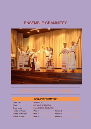 ENSEMBLE GRAMNITSY




          APPLICATION FORM

                      GROUP INFORMATION
Group Title           GRAMNITSY
Country               REPUBLIC OF BELARUS
Group Leader          Prof. VLADIMIR ZENEVITCH
Number of Dancers     Male: 6                    Female: 6
Number of Musicians   Male: 3                    Female: 3
Number of Staffs      Male: 9                    Female: 9
 