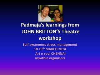 Padmaja’s learnings from
JOHN BRITTON’S Theatre
workshop
Self awareness stress management
18 19th MARCH 2014
Art n soul CHENNAI
4swithin organisers
 