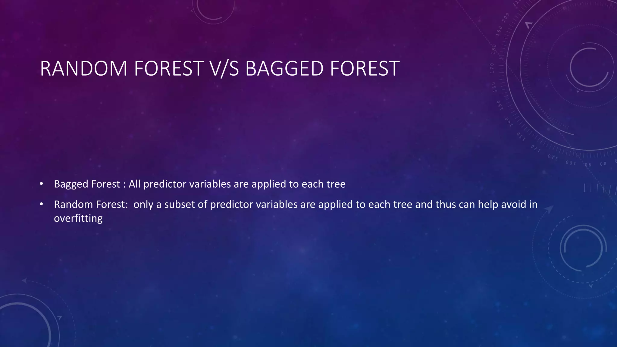 RANDOM FOREST V/S BAGGED FOREST
• Bagged Forest : All predictor variables are applied to each tree
• Random Forest: only a subset of predictor variables are applied to each tree and thus can help avoid in
overfitting
 