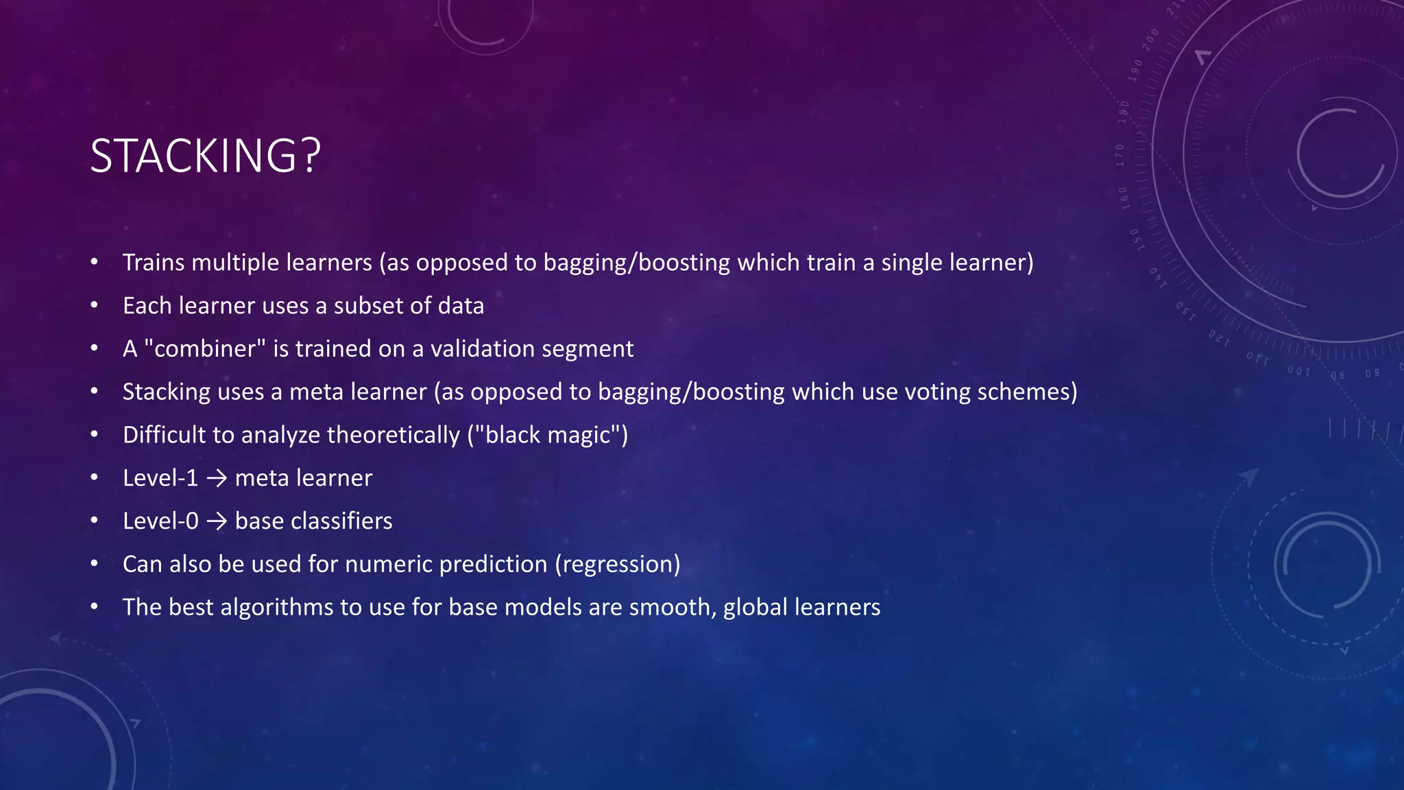 STACKING?
• Trains multiple learners (as opposed to bagging/boosting which train a single learner)
• Each learner uses a subset of data
• A "combiner" is trained on a validation segment
• Stacking uses a meta learner (as opposed to bagging/boosting which use voting schemes)
• Difficult to analyze theoretically ("black magic")
• Level-1 → meta learner
• Level-0 → base classifiers
• Can also be used for numeric prediction (regression)
• The best algorithms to use for base models are smooth, global learners
 