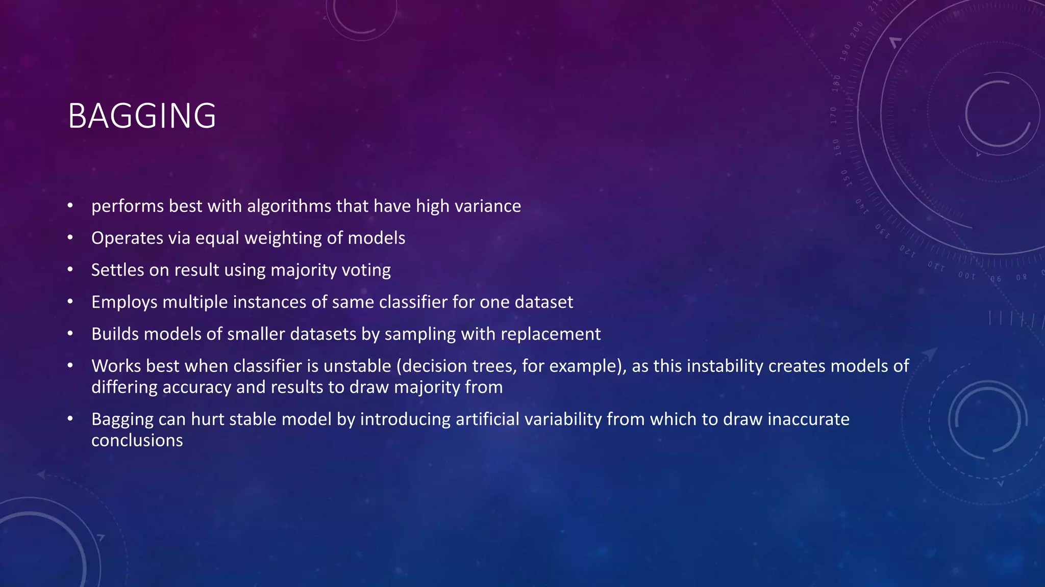 BAGGING
• performs best with algorithms that have high variance
• Operates via equal weighting of models
• Settles on result using majority voting
• Employs multiple instances of same classifier for one dataset
• Builds models of smaller datasets by sampling with replacement
• Works best when classifier is unstable (decision trees, for example), as this instability creates models of
differing accuracy and results to draw majority from
• Bagging can hurt stable model by introducing artificial variability from which to draw inaccurate
conclusions
 