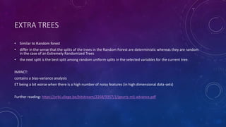 EXTRA TREES
• Similar to Random forest
• differ in the sense that the splits of the trees in the Random Forest are deterministic whereas they are random
in the case of an Extremely Randomized Trees
• the next split is the best split among random uniform splits in the selected variables for the current tree.
IMPACT:
contains a bias-variance analysis
ET being a bit worse when there is a high number of noisy features (in high dimensional data-sets)
Further reading: https://orbi.uliege.be/bitstream/2268/9357/1/geurts-mlj-advance.pdf
 
