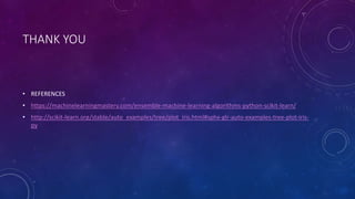 THANK YOU
• REFERENCES
• https://machinelearningmastery.com/ensemble-machine-learning-algorithms-python-scikit-learn/
• http://scikit-learn.org/stable/auto_examples/tree/plot_iris.html#sphx-glr-auto-examples-tree-plot-iris-
py
 