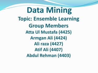 Data Mining
Topic: Ensemble Learning
Group Members
Atta Ul Mustafa (4425)
Armgan Ali (4424)
Ali raza (4427)
Atif Ali (4407)
Abdul Rehman (4403)
 