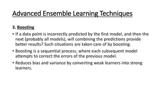 Advanced Ensemble Learning Techniques
3. Boosting
&bull; If a data point is incorrectly predicted by the first model, and then the
next (probably all models), will combining the predictions provide
better results? Such situations are taken care of by boosting.
&bull; Boosting is a sequential process, where each subsequent model
attempts to correct the errors of the previous model.
&bull; Reduces bias and variance by converting weak learners into strong
learners.
 