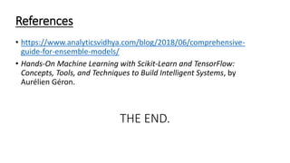 References
&bull; https://www.analyticsvidhya.com/blog/2018/06/comprehensive-
guide-for-ensemble-models/
&bull; Hands-On Machine Learning with Scikit-Learn and TensorFlow:
Concepts, Tools, and Techniques to Build Intelligent Systems, by
Aur&eacute;lien G&eacute;ron.
THE END.
 