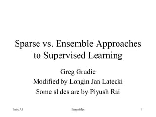 1
Sparse vs. Ensemble Approaches
to Supervised Learning
Greg Grudic
Modified by Longin Jan Latecki
Some slides are by Piyush Rai
Intro AI Ensembles
 
