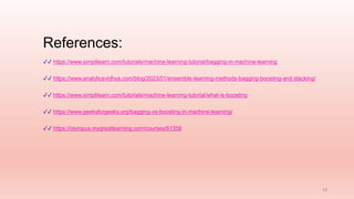 References:
18
✔✔ https://www.simplilearn.com/tutorials/machine-learning-tutorial/bagging-in-machine-learning
✔✔ https://www.analyticsvidhya.com/blog/2023/01/ensemble-learning-methods-bagging-boosting-and stacking/
✔✔ https://www.simplilearn.com/tutorials/machine-learning-tutorial/what-is-boosting
✔✔ https://www.geeksforgeeks.org/bagging-vs-boosting-in-machine-learning/
✔✔ https://olympus.mygreatlearning.com/courses/61356
 