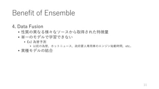 Benefit of Ensemble
4. Data Fusion
• 性質の異なる様々なソースから取得された特徴量
• 単⼀のモデルで学習できない
• Ex) 為替予測
• 以前の為替，ホットニュース，政府要⼈専⽤⾞のエンジン始動時間，etc..
• 異種モデルの結合
11
 