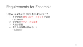 Requirements for Ensemble
• How to achieve classifier deversity?
1. 各学習器を異なったデータセットで訓練
• subsample
2. 学習器のパラメータを変更
3. 異種学習器
4. 異なる特徴量の組み合わせ
• subspace
16
 
