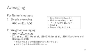 Averaging
For Numeric outputs
1. Simple averaging
• 𝐻 𝒙 =
.
7
∑ ℎ, 𝒙7
,-.
2. Weighted averaging
• 𝐻 𝒙 = ∑ 𝑤,ℎ, 𝒙7
,-.
• [Xu et al., 1992][Ho et al., 1994][Kittler et al., 1996][Kuncheva and
Rodríguez, 2014]
• 単純平均化よりも明確に優れているわけではない
• 推定した結合重みは過学習しやすい
18
• Base learners: {ℎ., … , ℎ7}
• Weights: 𝑤 = [𝑤., … , 𝑤7]
• 𝑠. 𝑡		𝑤, ≥ 0, ∑ 𝑤, = 17
,-.
• Input: 𝒙
• Output of ℎ,: ℎ, 𝒙 ∈ ℝ
 